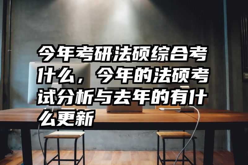 今年考研法硕综合考什么，今年的法硕考试分析与去年的有什么更新
