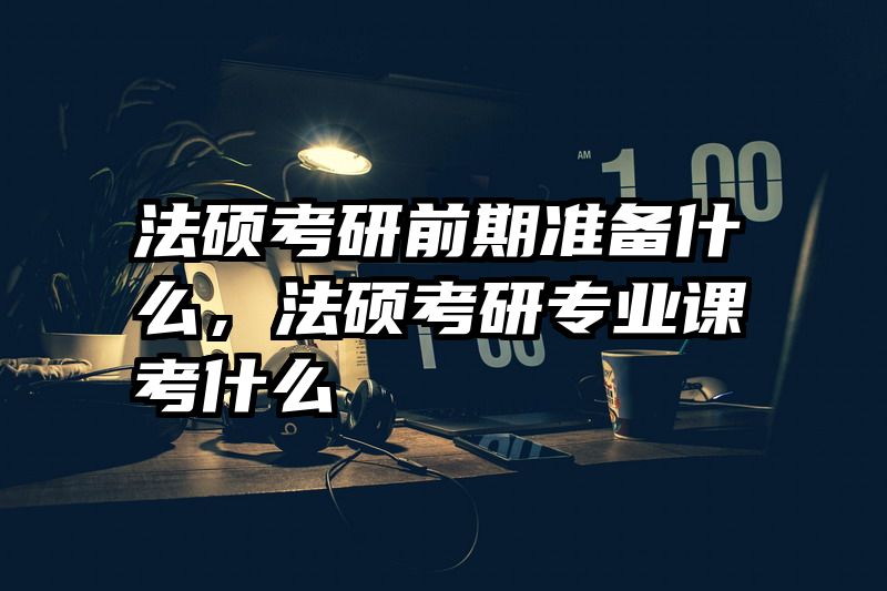 法硕考研前期准备什么，法硕考研专业课考什么