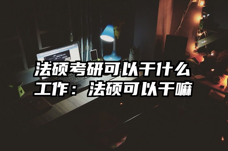 法硕考研可以干什么工作：法硕可以干嘛