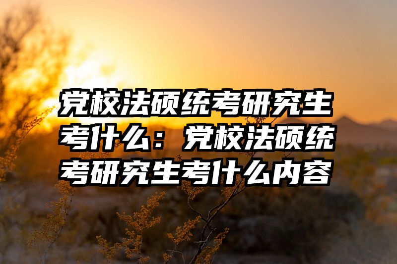 党校法硕统考研究生考什么：党校法硕统考研究生考什么内容
