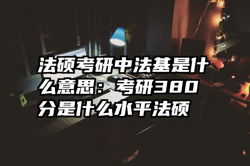 法硕考研中法基是什么意思：考研380分是什么水平法硕
