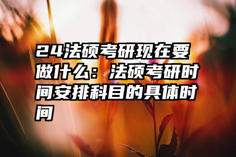 24法硕考研现在要做什么：法硕考研时间安排科目的具体时间