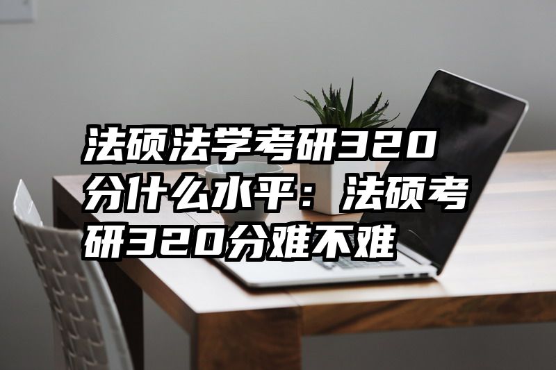 法硕法学考研320分什么水平：法硕考研320分难不难
