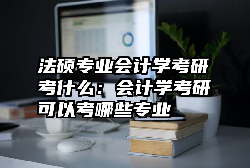 法硕专业会计学考研考什么：会计学考研可以考哪些专业