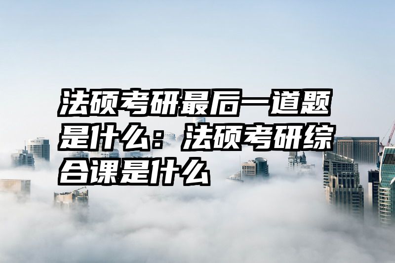 法硕考研最后一道题是什么：法硕考研综合课是什么