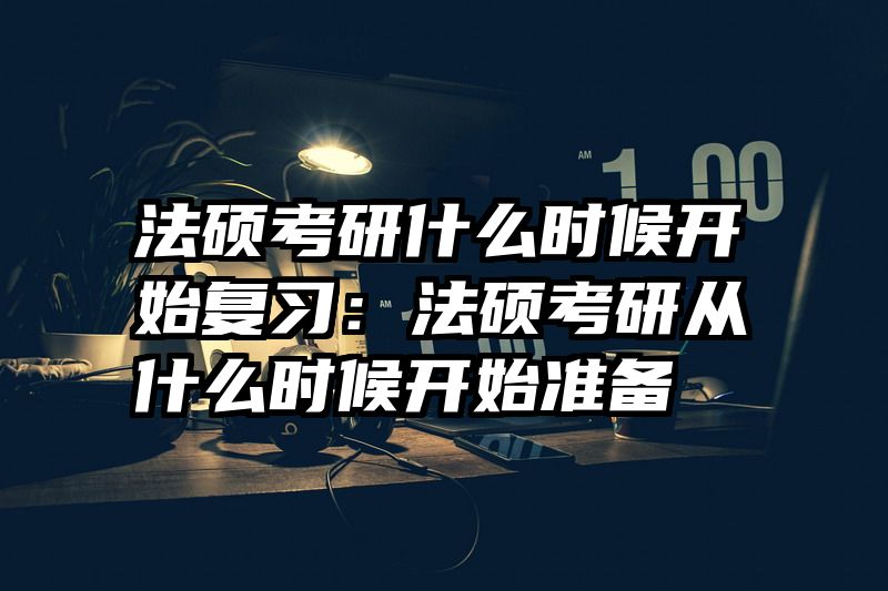 法硕考研什么时候开始复习：法硕考研从什么时候开始准备