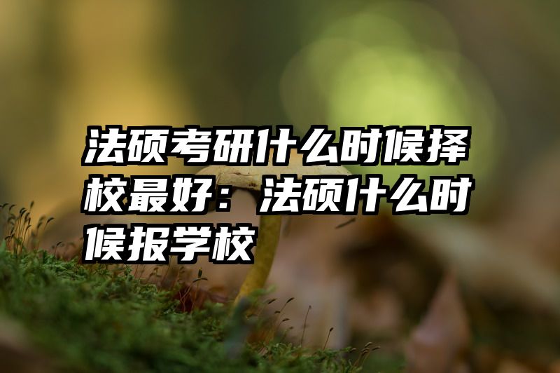 法硕考研什么时候择校最好：法硕什么时候报学校
