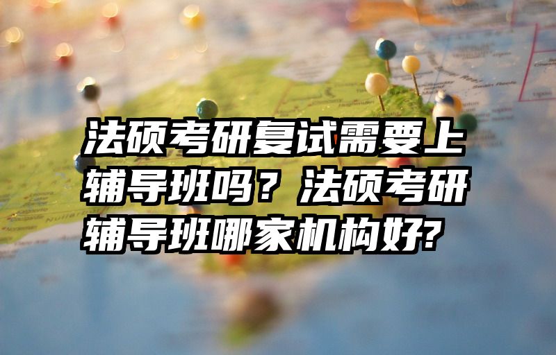 法硕考研复试需要上辅导班吗？法硕考研辅导班哪家机构好? 