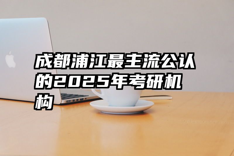 成都浦江最主流公认的2025年考研机构