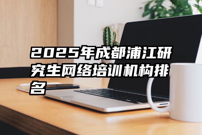 2025年成都浦江研究生网络培训机构排名