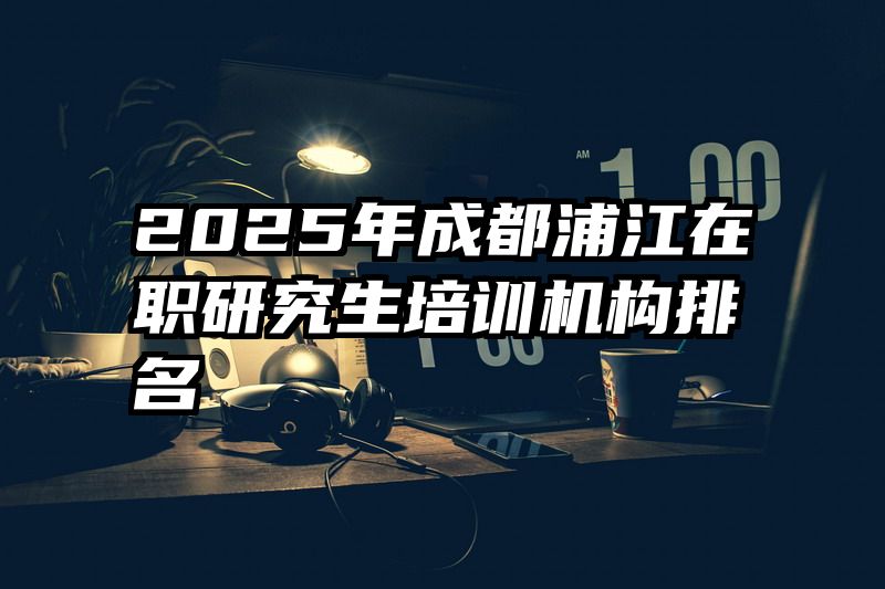 2025年成都浦江在职研究生培训机构排名