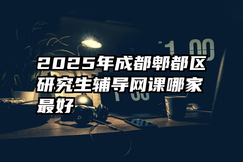 2025年成都郫都区研究生辅导网课哪家最好