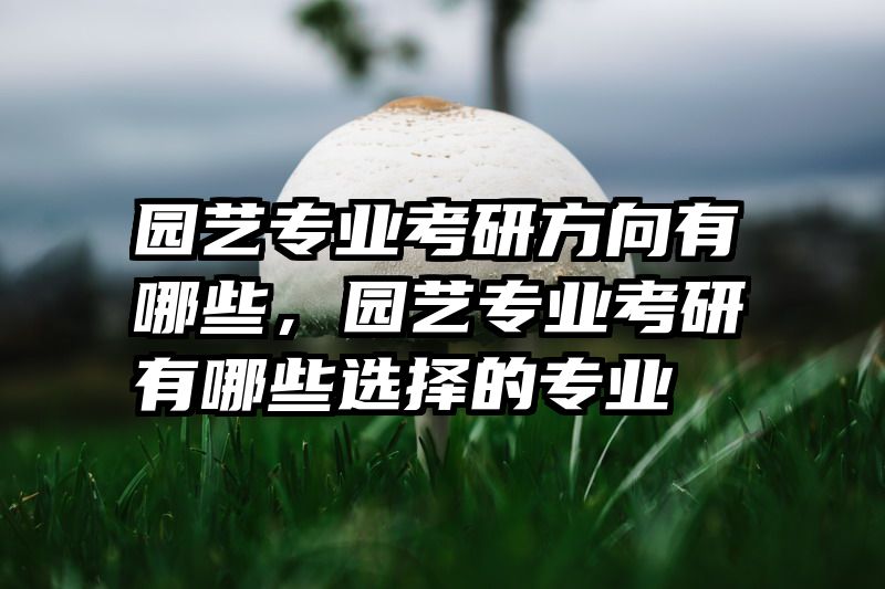 园艺专业考研方向有哪些，园艺专业考研有哪些选择的专业