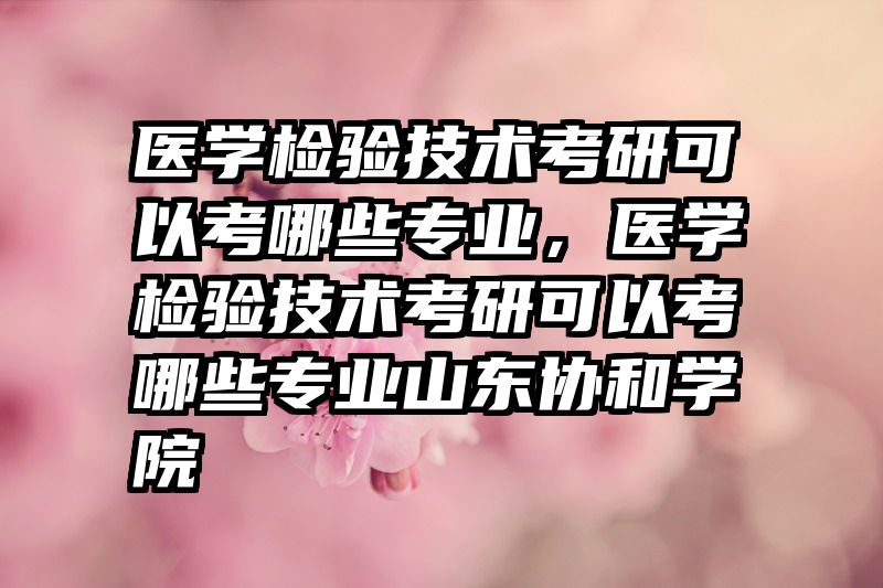 医学检验技术考研可以考哪些专业，医学检验技术考研可以考哪些专业山东协和学院