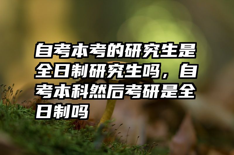 自考本考的研究生是全日制研究生吗，自考本科然后考研是全日制吗
