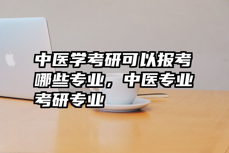 中医学考研可以报考哪些专业，中医专业考研专业