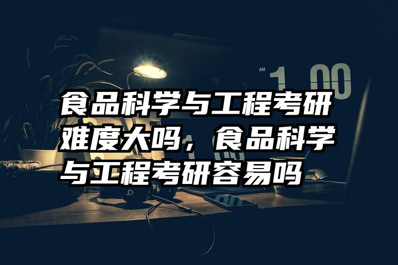 食品科学与工程考研难度大吗，食品科学与工程考研容易吗