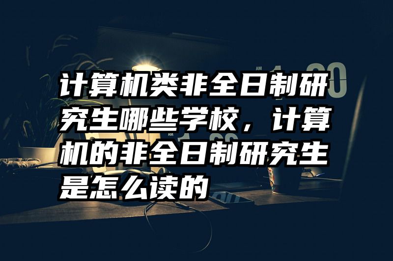 计算机类非全日制研究生哪些学校，计算机的非全日制研究生是怎么读的
