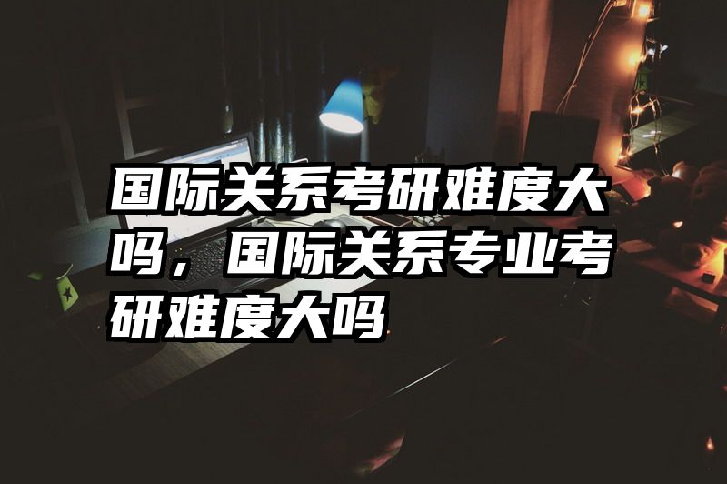 国际关系考研难度大吗，国际关系专业考研难度大吗
