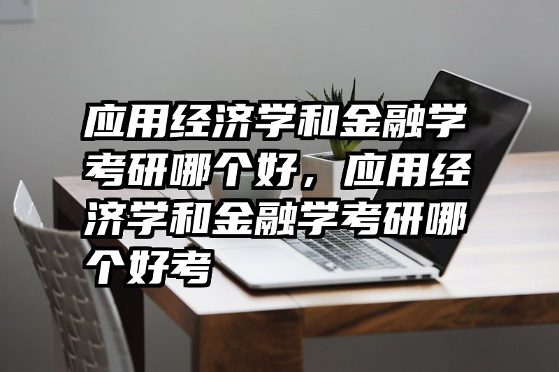 应用经济学和金融学考研哪个好，应用经济学和金融学考研哪个好考