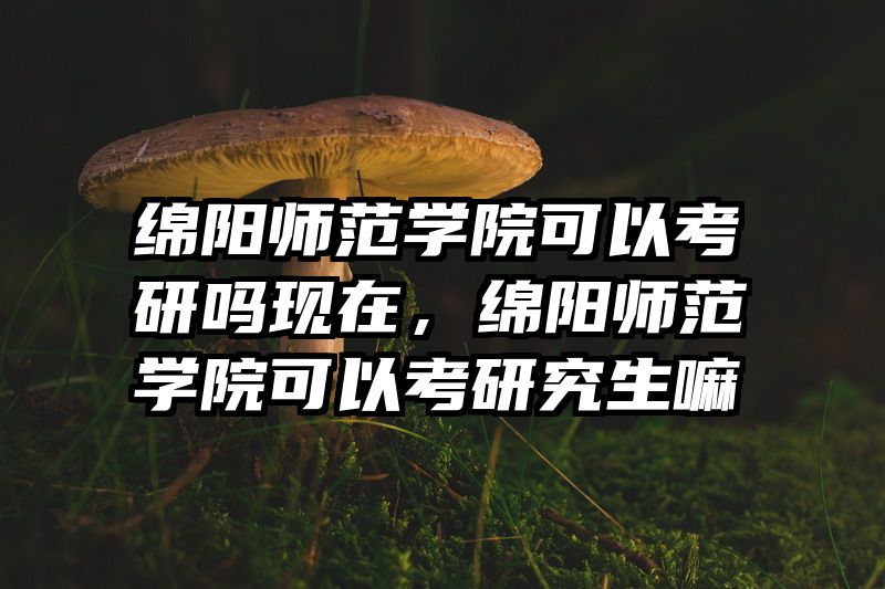 绵阳师范学院可以考研吗现在，绵阳师范学院可以考研究生嘛