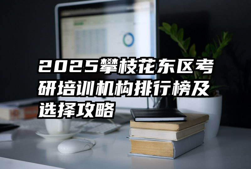 2025攀枝花东区考研培训机构排行榜及选择攻略