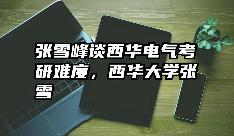 张雪峰谈西华电气考研难度，西华大学张雪