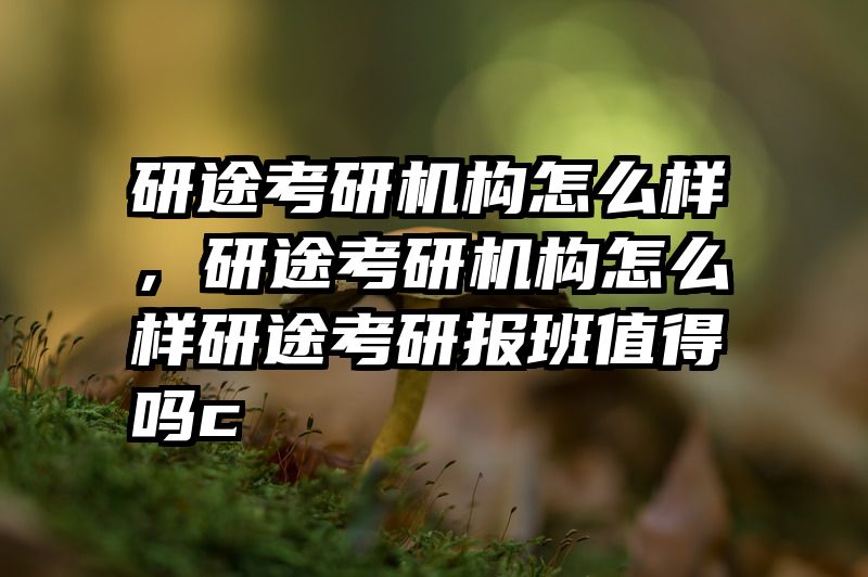 研途考研机构怎么样，研途考研机构怎么样研途考研报班值得吗c