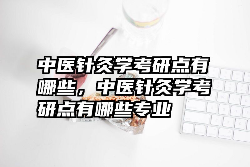 中医针灸学考研点有哪些，中医针灸学考研点有哪些专业