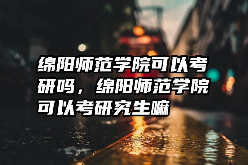 绵阳师范学院可以考研吗，绵阳师范学院可以考研究生嘛