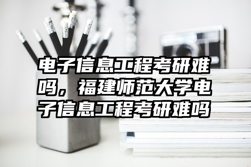 电子信息工程考研难吗，福建师范大学电子信息工程考研难吗
