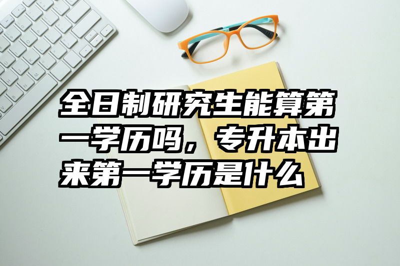 全日制研究生能算第一学历吗，专升本出来第一学历是什么