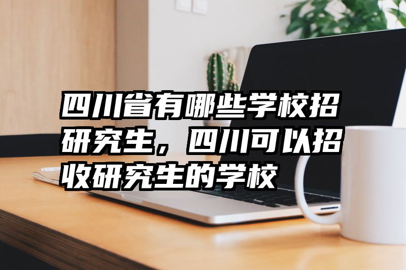 四川省有哪些学校招研究生，四川可以招收研究生的学校