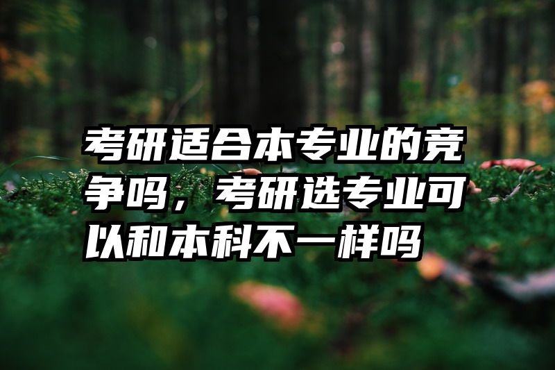考研适合本专业的竞争吗，考研选专业可以和本科不一样吗