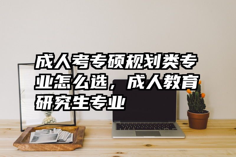 成人考专硕规划类专业怎么选，成人教育研究生专业