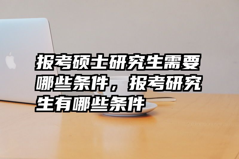 报考硕士研究生需要哪些条件，报考研究生有哪些条件