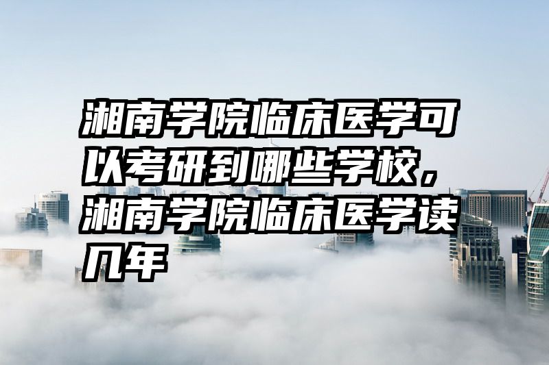 湘南学院临床医学可以考研到哪些学校，湘南学院临床医学读几年