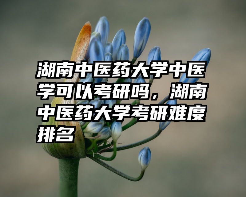 湖南中医药大学中医学可以考研吗，湖南中医药大学考研难度排名