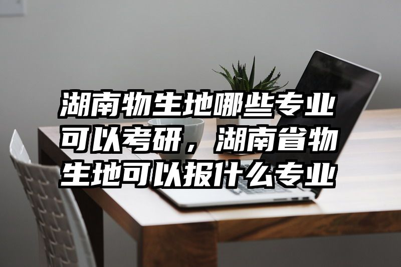 湖南物生地哪些专业可以考研，湖南省物生地可以报什么专业