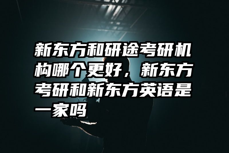 新东方和研途考研机构哪个更好，新东方考研和新东方英语是一家吗