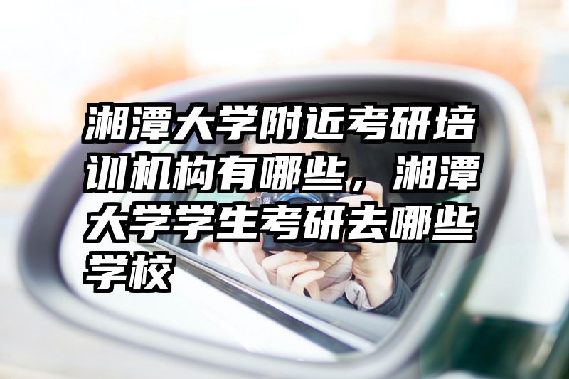 湘潭大学附近考研培训机构有哪些，湘潭大学学生考研去哪些学校