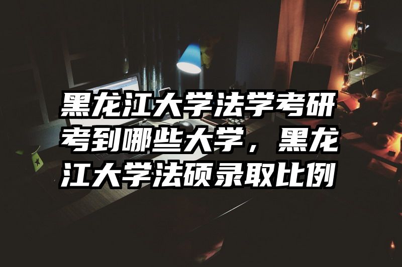 黑龙江大学法学考研考到哪些大学，黑龙江大学法硕录取比例