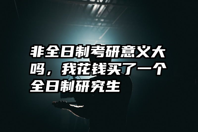 非全日制考研意义大吗，我花钱买了一个全日制研究生
