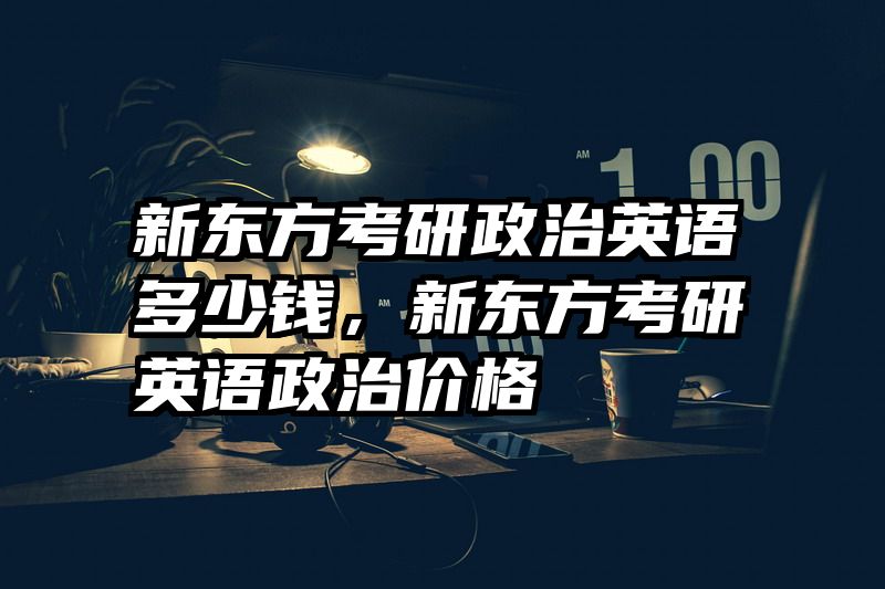 新东方考研政治英语多少钱，新东方考研英语政治价格