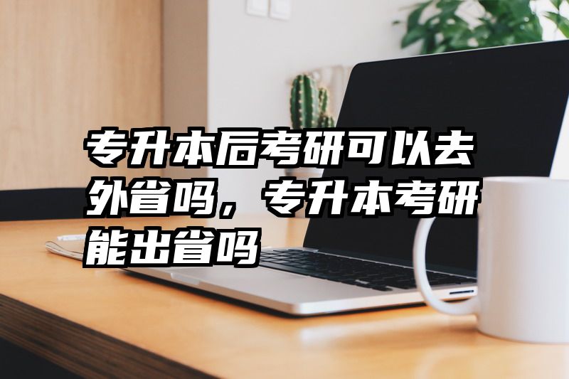 专升本后考研可以去外省吗，专升本考研能出省吗