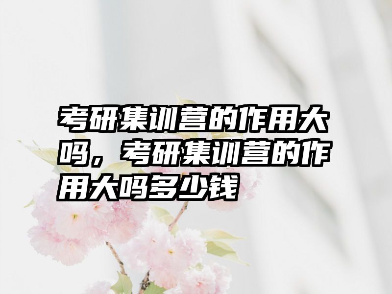 考研集训营的作用大吗，考研集训营的作用大吗多少钱