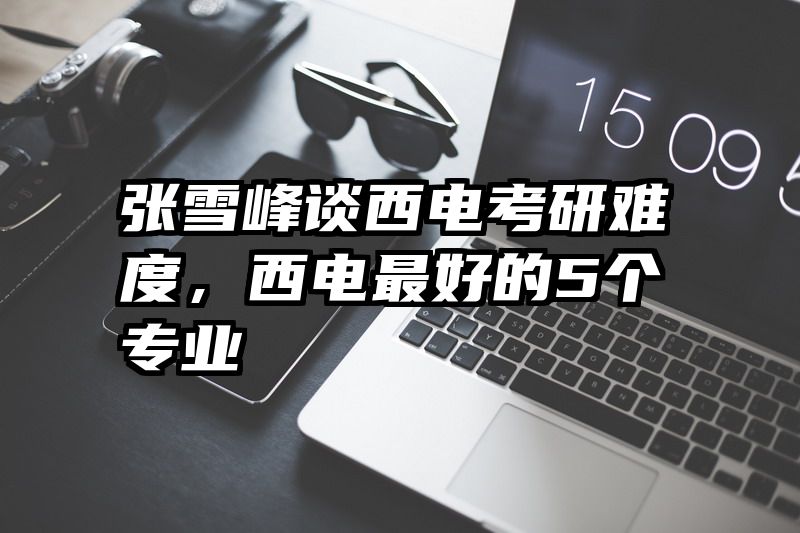 张雪峰谈西电考研难度，西电最好的5个专业