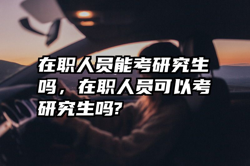 在职人员能考研究生吗，在职人员可以考研究生吗?