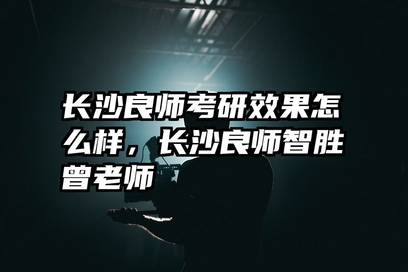 长沙良师考研效果怎么样，长沙良师智胜曾老师