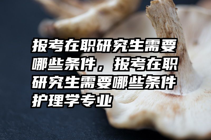 报考在职研究生需要哪些条件，报考在职研究生需要哪些条件护理学专业